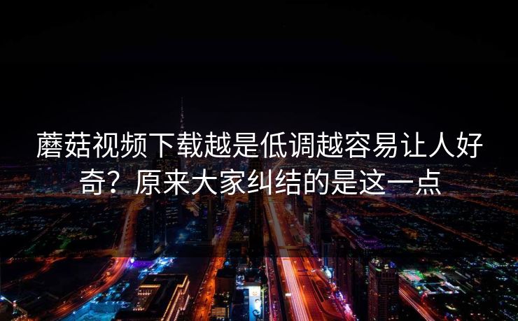 蘑菇视频下载越是低调越容易让人好奇?原来大家纠结的是这一点 蘑菇视频下载越是低调越容易让人好奇?原来大家纠结的是这一点