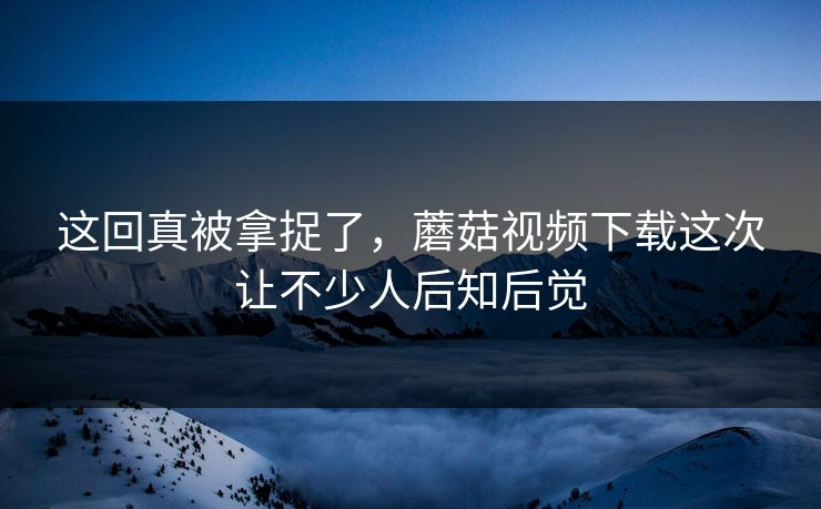 这回真被拿捉了,蘑菇视频下载这次让不少人后知后觉 这回真被拿捉了,蘑菇视频下载这次让不少人后知后觉