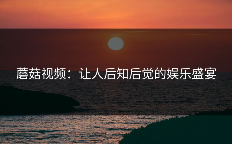 蘑菇视频：让人后知后觉的娱乐盛宴