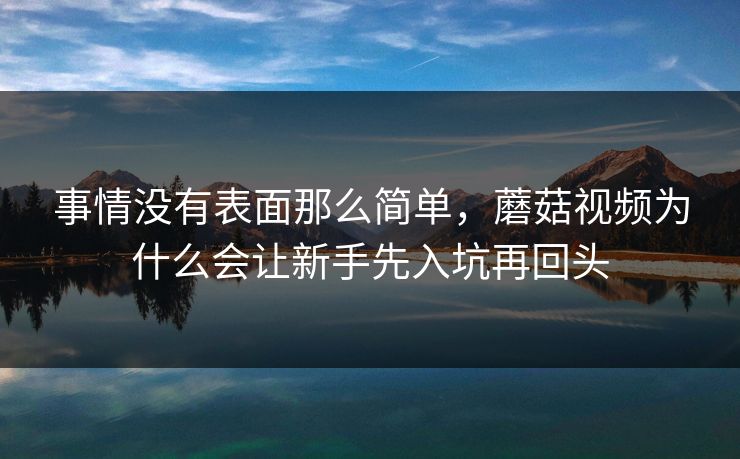 事情没有表面那么简单,蘑菇视频为什么会让新手先入坑再回头 事情没有表面那么简单,蘑菇视频为什么会让新手先入坑再回头