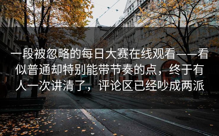 一段被忽略的每日大赛在线观看——看似普通却特别能带节奏的点,终于有人一次讲清了,评论区已经吵成两派 一段被忽略的每日大赛在线观看——看似普通却特别能带节奏的点,终于有人一次讲清了,评论区已经吵成两派