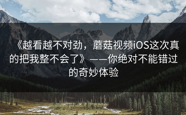 《越看越不对劲,蘑菇视频iOS这次真的把我整不会了》——你绝对不能错过的奇妙体验 《越看越不对劲,蘑菇视频iOS这次真的把我整不会了》——你绝对不能错过的奇妙体验