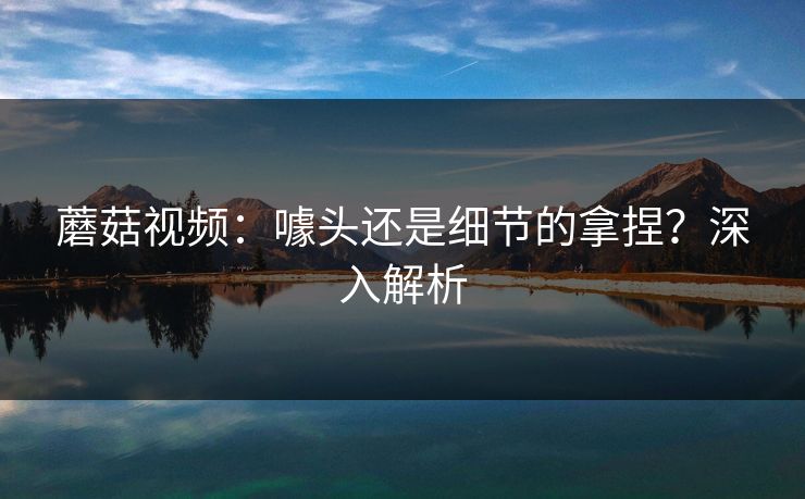 蘑菇视频:噱头还是细节的拿捏?深入解析 蘑菇视频:噱头还是细节的拿捏?深入解析