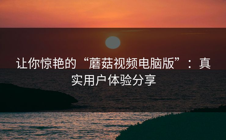 让你惊艳的“蘑菇视频电脑版”:真实用户体验分享 让你惊艳的“蘑菇视频电脑版”:真实用户体验分享
