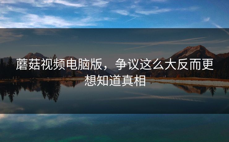 蘑菇视频电脑版,争议这么大反而更想知道真相 蘑菇视频电脑版,争议这么大反而更想知道真相