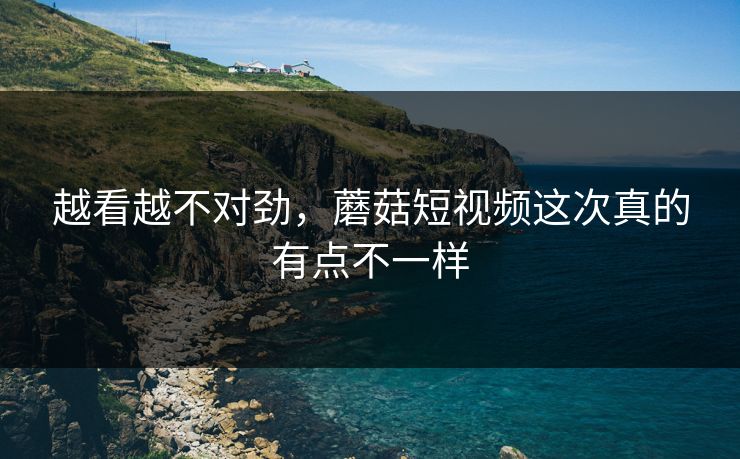 越看越不对劲,蘑菇短视频这次真的有点不一样 越看越不对劲,蘑菇短视频这次真的有点不一样