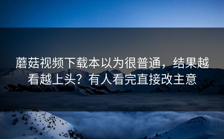 蘑菇视频下载本以为很普通，结果越看越上头？有人看完直接改主意