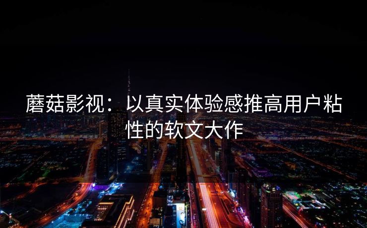 蘑菇影视：以真实体验感推高用户粘性的软文大作