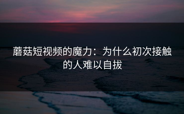 蘑菇短视频的魔力：为什么初次接触的人难以自拔