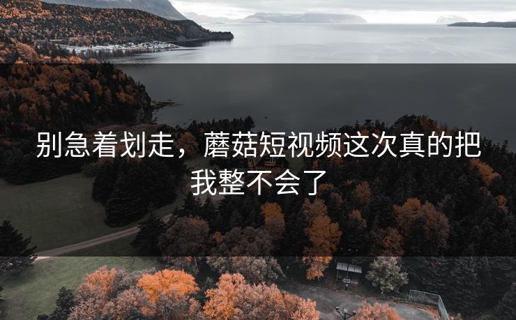 别急着划走,蘑菇短视频这次真的把我整不会了 别急着划走,蘑菇短视频这次真的把我整不会了