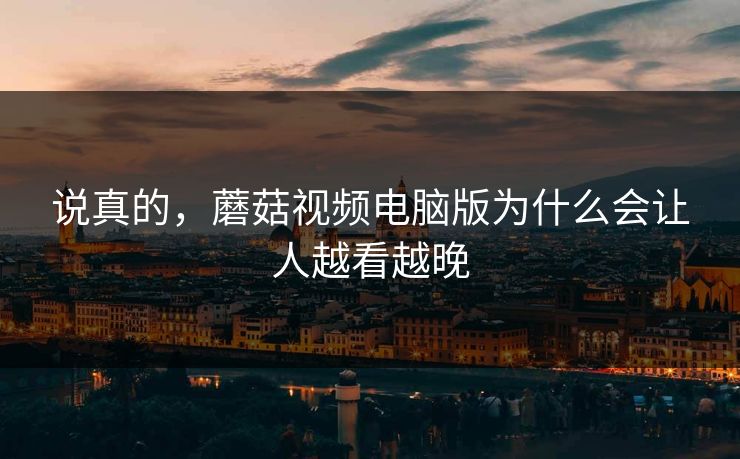 说真的,蘑菇视频电脑版为什么会让人越看越晚 说真的,蘑菇视频电脑版为什么会让人越看越晚