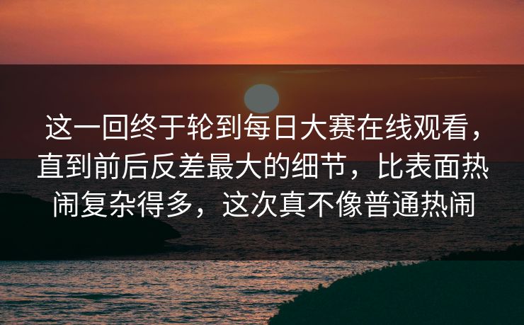 这一回终于轮到每日大赛在线观看，直到前后反差最大的细节，比表面热闹复杂得多，这次真不像普通热闹