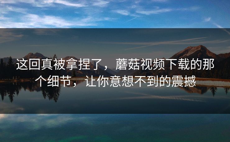 这回真被拿捏了,蘑菇视频下载的那个细节,让你意想不到的震撼 这回真被拿捏了,蘑菇视频下载的那个细节,让你意想不到的震撼