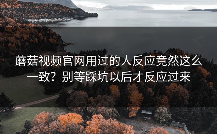 蘑菇视频官网用过的人反应竟然这么一致?别等踩坑以后才反应过来 蘑菇视频官网用过的人反应竟然这么一致?别等踩坑以后才反应过来