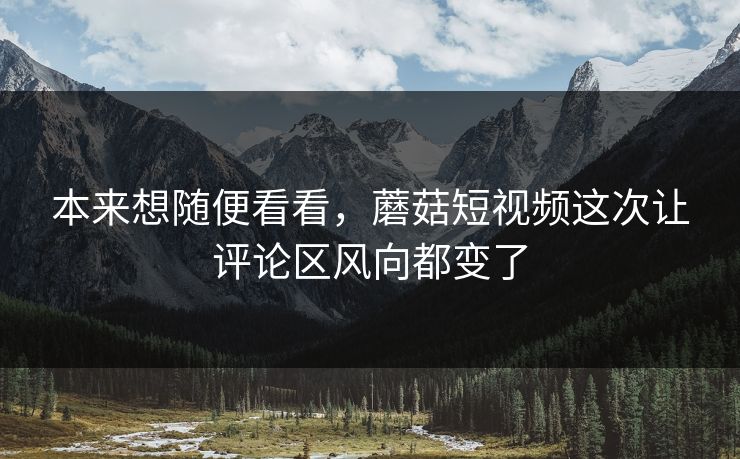 本来想随便看看，蘑菇短视频这次让评论区风向都变了