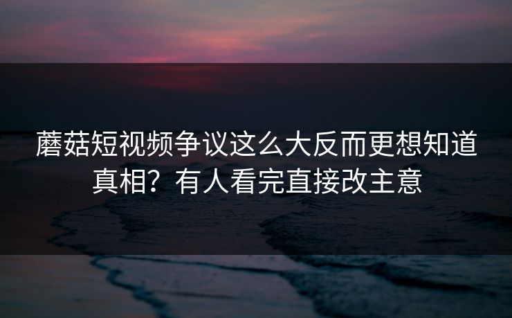 蘑菇短视频争议这么大反而更想知道真相？有人看完直接改主意