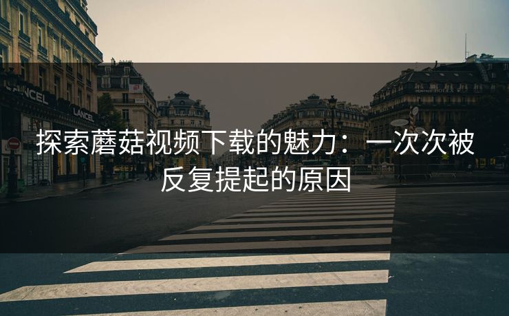 探索蘑菇视频下载的魅力:一次次被反复提起的原因 探索蘑菇视频下载的魅力:一次次被反复提起的原因
