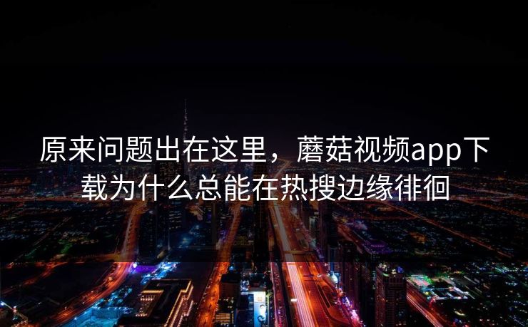 原来问题出在这里，蘑菇视频app下载为什么总能在热搜边缘徘徊