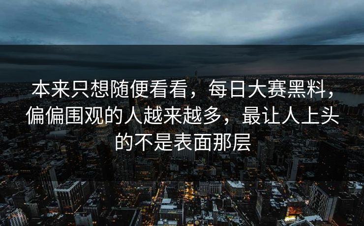 本来只想随便看看，每日大赛黑料，偏偏围观的人越来越多，最让人上头的不是表面那层