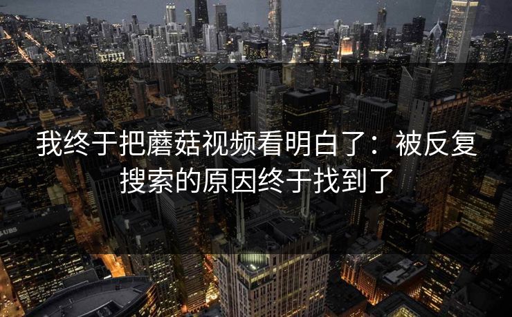 我终于把蘑菇视频看明白了:被反复搜索的原因终于找到了 我终于把蘑菇视频看明白了:被反复搜索的原因终于找到了