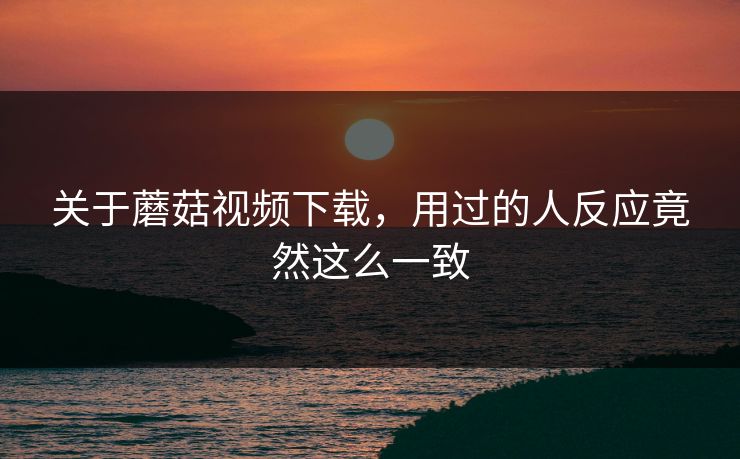 关于蘑菇视频下载，用过的人反应竟然这么一致