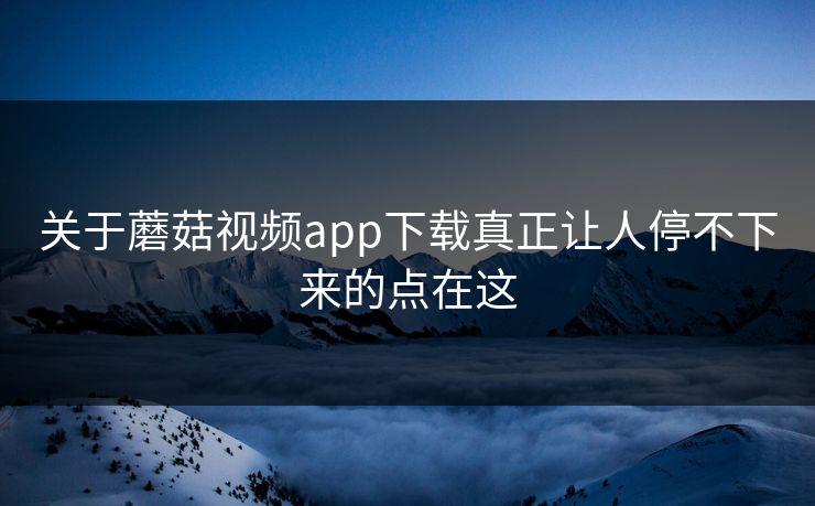 关于蘑菇视频app下载真正让人停不下来的点在这