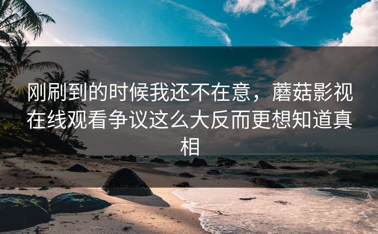 刚刷到的时候我还不在意,蘑菇影视在线观看争议这么大反而更想知道真相 刚刷到的时候我还不在意,蘑菇影视在线观看争议这么大反而更想知道真相