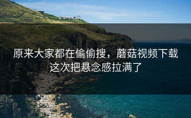 原来大家都在偷偷搜,蘑菇视频下载这次把悬念感拉满了 原来大家都在偷偷搜,蘑菇视频下载这次把悬念感拉满了