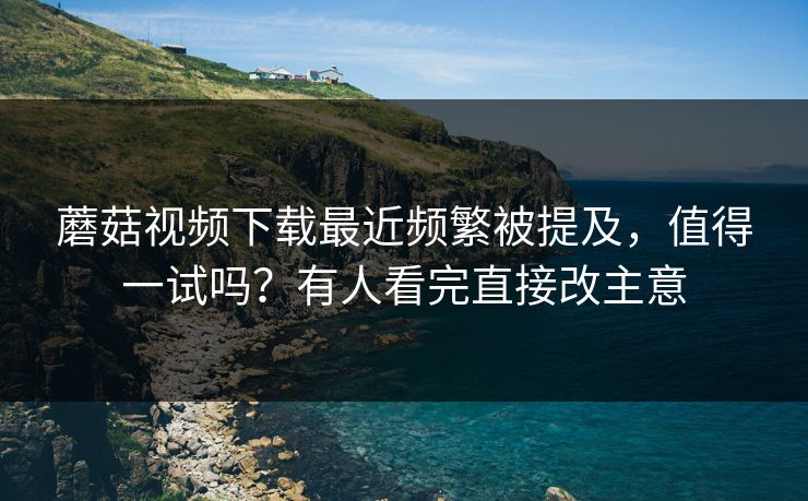 蘑菇视频下载最近频繁被提及,值得一试吗?有人看完直接改主意 蘑菇视频下载最近频繁被提及,值得一试吗?有人看完直接改主意