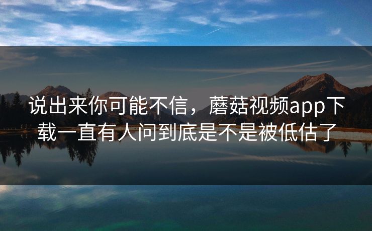 说出来你可能不信,蘑菇视频app下载一直有人问到底是不是被低估了 说出来你可能不信,蘑菇视频app下载一直有人问到底是不是被低估了