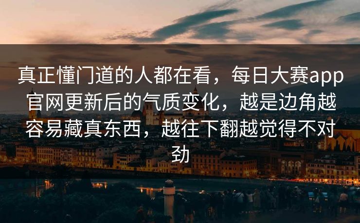 真正懂门道的人都在看,每日大赛app官网更新后的气质变化,越是边角越容易藏真东西,越往下翻越觉得不对劲 真正懂门道的人都在看,每日大赛app官网更新后的气质变化,越是边角越容易藏真东西,越往下翻越觉得不对劲