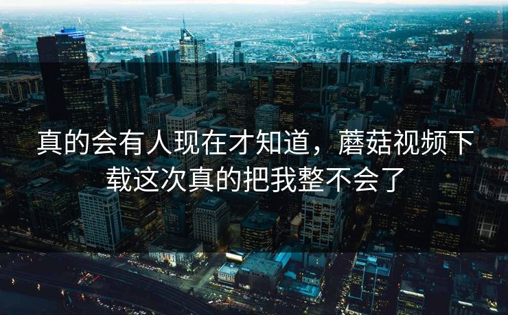 真的会有人现在才知道,蘑菇视频下载这次真的把我整不会了 真的会有人现在才知道,蘑菇视频下载这次真的把我整不会了