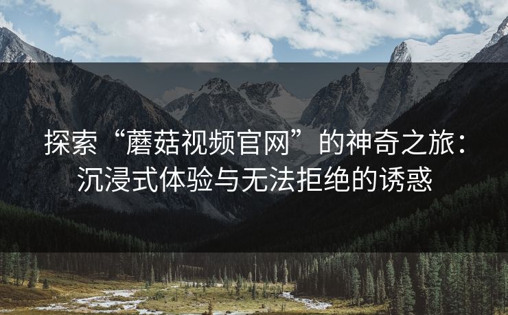 探索“蘑菇视频官网”的神奇之旅:沉浸式体验与无法拒绝的诱惑 探索“蘑菇视频官网”的神奇之旅:沉浸式体验与无法拒绝的诱惑