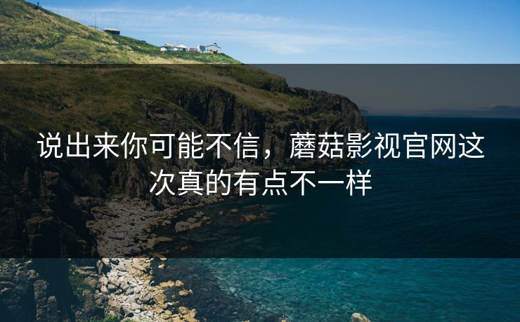 说出来你可能不信,蘑菇影视官网这次真的有点不一样 说出来你可能不信,蘑菇影视官网这次真的有点不一样