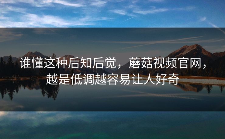 谁懂这种后知后觉,蘑菇视频官网,越是低调越容易让人好奇 谁懂这种后知后觉,蘑菇视频官网,越是低调越容易让人好奇