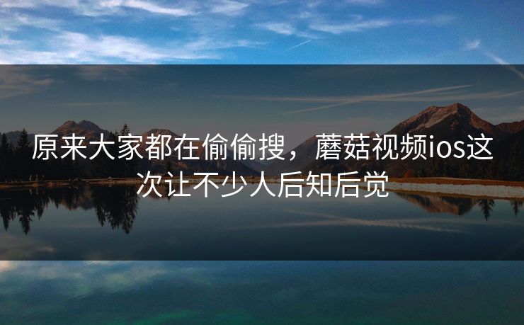 原来大家都在偷偷搜,蘑菇视频ios这次让不少人后知后觉 原来大家都在偷偷搜,蘑菇视频ios这次让不少人后知后觉