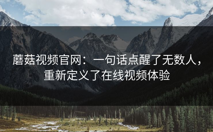 蘑菇视频官网:一句话点醒了无数人,重新定义了在线视频体验 蘑菇视频官网:一句话点醒了无数人,重新定义了在线视频体验