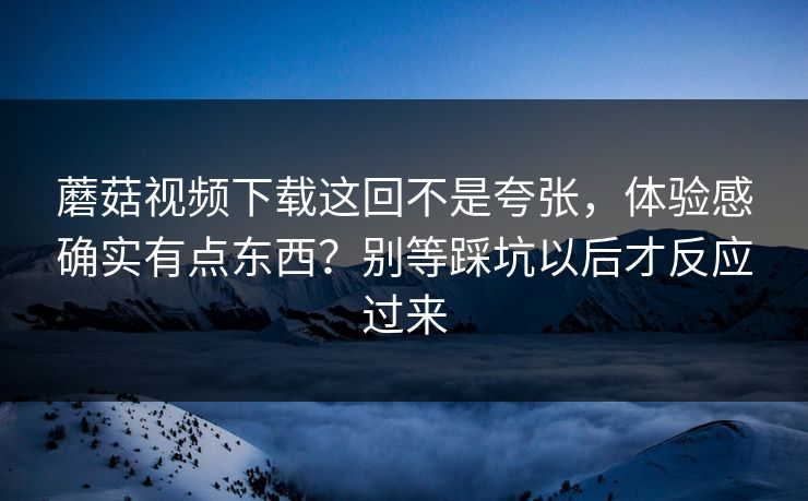 蘑菇视频下载这回不是夸张，体验感确实有点东西？别等踩坑以后才反应过来