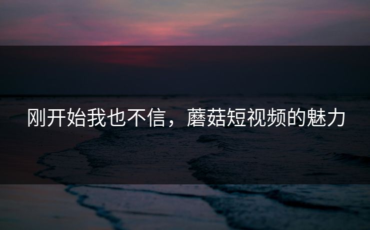 刚开始我也不信,蘑菇短视频的魅力 刚开始我也不信,蘑菇短视频的魅力