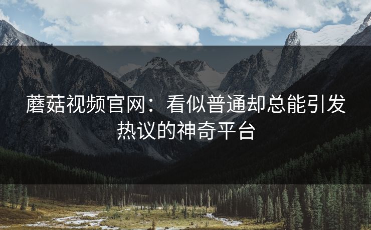 蘑菇视频官网:看似普通却总能引发热议的神奇平台 蘑菇视频官网:看似普通却总能引发热议的神奇平台