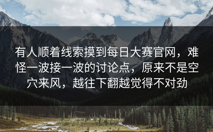 有人顺着线索摸到每日大赛官网,难怪一波接一波的讨论点,原来不是空穴来风,越往下翻越觉得不对劲 有人顺着线索摸到每日大赛官网,难怪一波接一波的讨论点,原来不是空穴来风,越往下翻越觉得不对劲