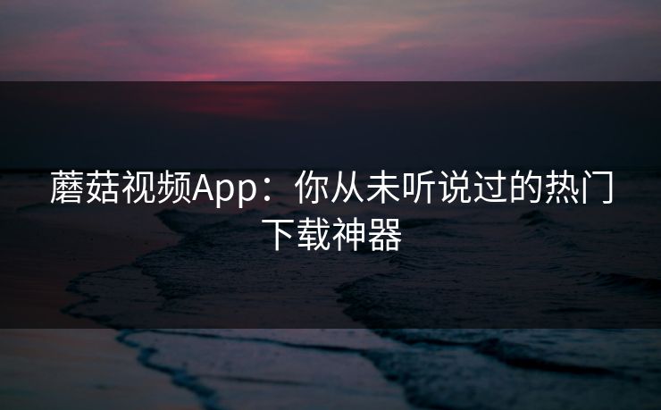 蘑菇视频App:你从未听说过的热门下载神器 蘑菇视频App:你从未听说过的热门下载神器
