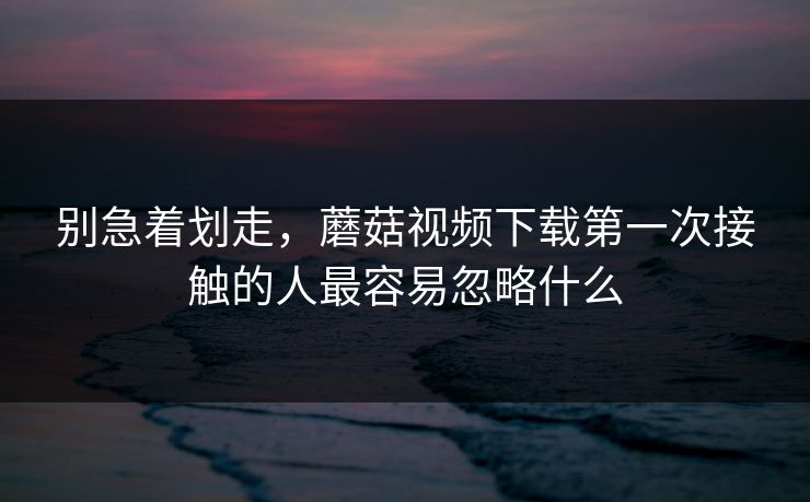 别急着划走,蘑菇视频下载第一次接触的人最容易忽略什么 别急着划走,蘑菇视频下载第一次接触的人最容易忽略什么