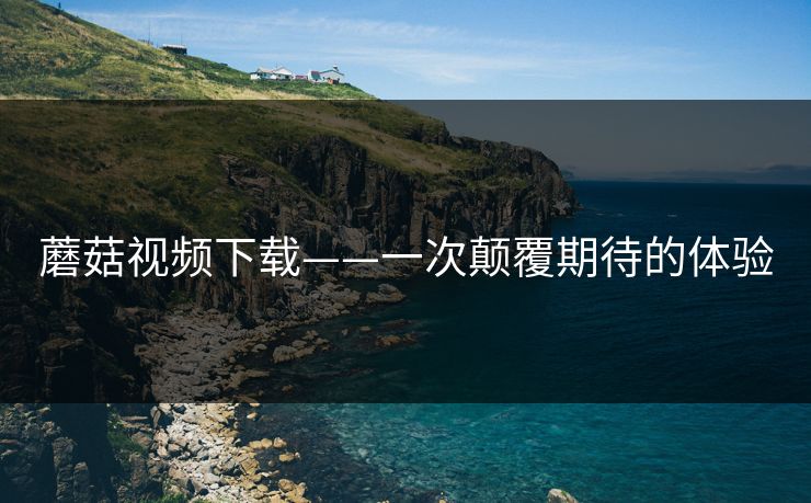 蘑菇视频下载——一次颠覆期待的体验 蘑菇视频下载——一次颠覆期待的体验