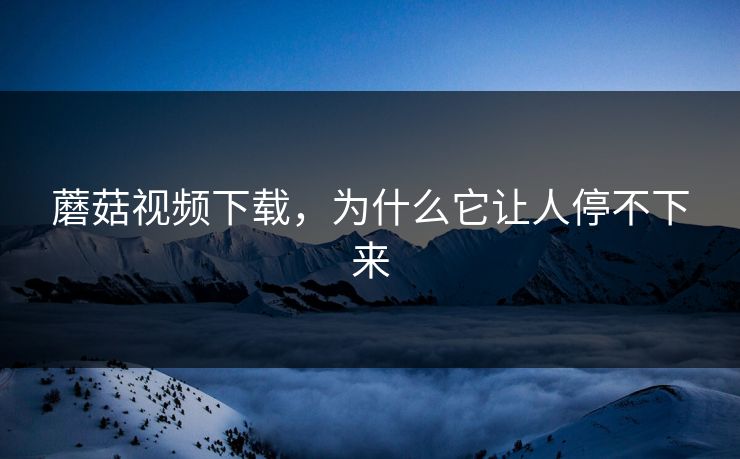 蘑菇视频下载,为什么它让人停不下来 蘑菇视频下载,为什么它让人停不下来