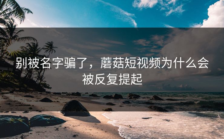 别被名字骗了，蘑菇短视频为什么会被反复提起