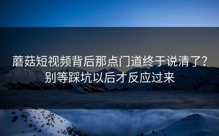 蘑菇短视频背后那点门道终于说清了?别等踩坑以后才反应过来 蘑菇短视频背后那点门道终于说清了?别等踩坑以后才反应过来