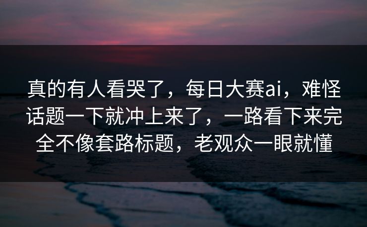 真的有人看哭了，每日大赛ai，难怪话题一下就冲上来了，一路看下来完全不像套路标题，老观众一眼就懂