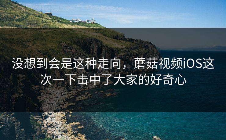 没想到会是这种走向,蘑菇视频iOS这次一下击中了大家的好奇心 没想到会是这种走向,蘑菇视频iOS这次一下击中了大家的好奇心