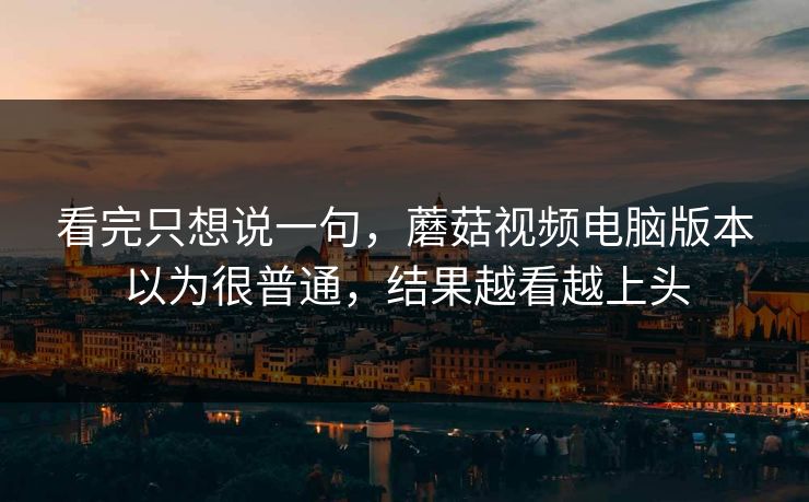 看完只想说一句,蘑菇视频电脑版本以为很普通,结果越看越上头 看完只想说一句,蘑菇视频电脑版本以为很普通,结果越看越上头